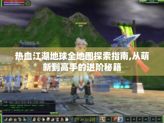 热血江湖地球全地图探索指南,从萌新到高手的进阶秘籍