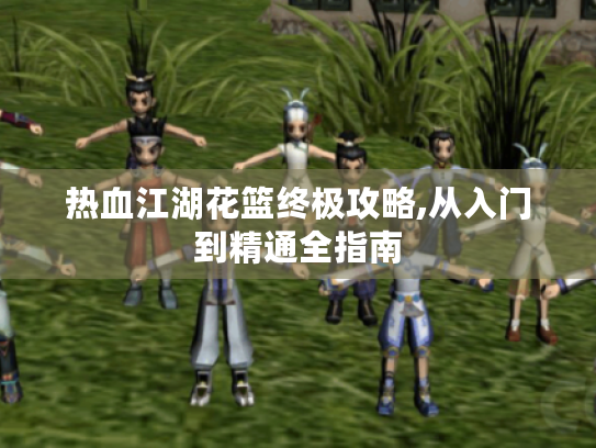 热血江湖花篮终极攻略,从入门到精通全指南