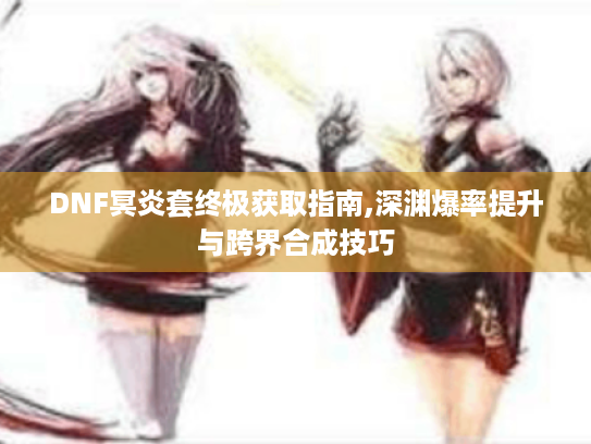 DNF冥炎套终极获取指南,深渊爆率提升与跨界合成技巧 DNF冥炎套终极获取指南,深渊爆率提升与跨界合成技巧