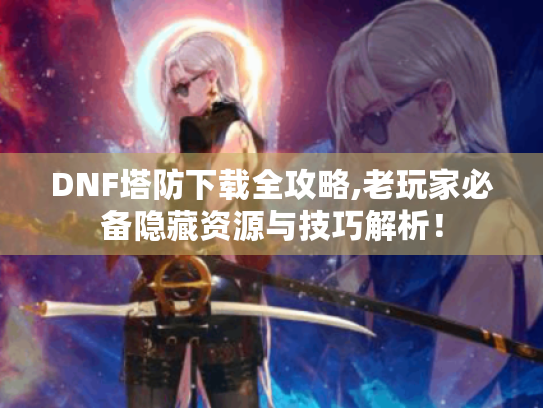 DNF塔防下载全攻略,老玩家必备隐藏资源与技巧解析！