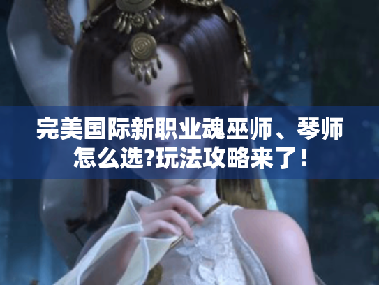 完美国际新职业魂巫师、琴师怎么选?玩法攻略来了！