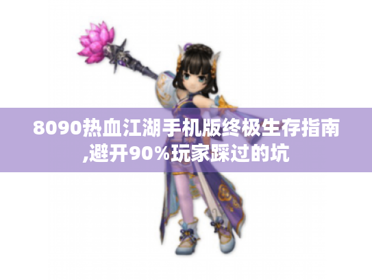 8090热血江湖手机版终极生存指南,避开90%玩家踩过的坑