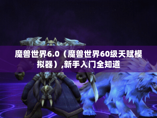 魔兽世界6.0（魔兽世界60级天赋模拟器）,新手入门全知道