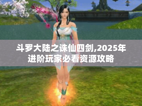 斗罗大陆之诛仙四剑,2025年进阶玩家必看资源攻略