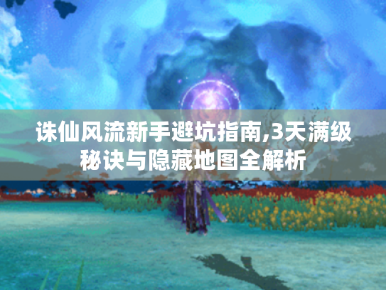 诛仙风流新手避坑指南,3天满级秘诀与隐藏地图全解析