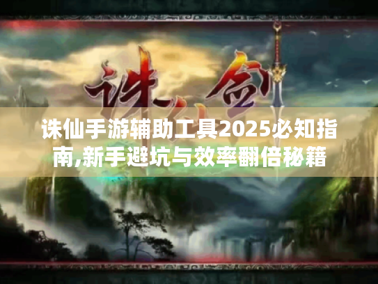 诛仙手游辅助工具2025必知指南,新手避坑与效率翻倍秘籍