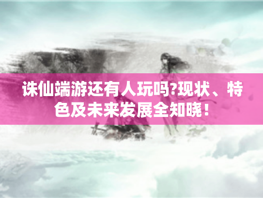 诛仙端游还有人玩吗?现状、特色及未来发展全知晓！
