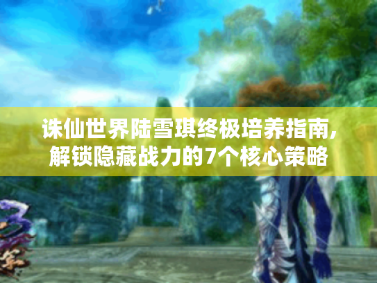 诛仙世界陆雪琪终极培养指南,解锁隐藏战力的7个核心策略 诛仙世界陆雪琪终极培养指南,解锁隐藏战力的7个核心策略