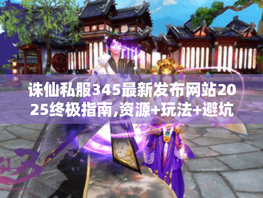 诛仙私服345最新发布网站2025终极指南,资源+玩法+避坑全攻略