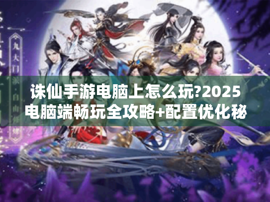 诛仙手游电脑上怎么玩?2025电脑端畅玩全攻略+配置优化秘籍 诛仙手游电脑上怎么玩?2025电脑端畅玩全攻略+配置优化秘籍
