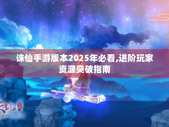 诛仙手游版本2025年必看,进阶玩家资源突破指南 诛仙手游版本2025年必看,进阶玩家资源突破指南