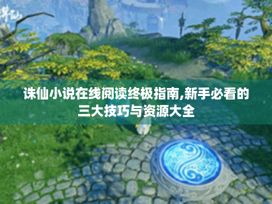 诛仙小说在线阅读终极指南,新手必看的三大技巧与资源大全