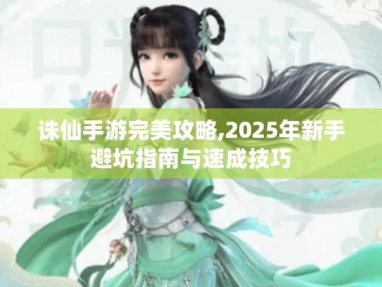 诛仙手游完美攻略,2025年新手避坑指南与速成技巧 诛仙手游完美攻略,2025年新手避坑指南与速成技巧
