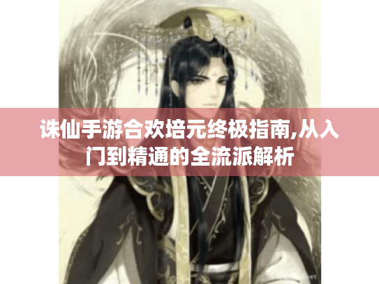 诛仙手游合欢培元终极指南,从入门到精通的全流派解析