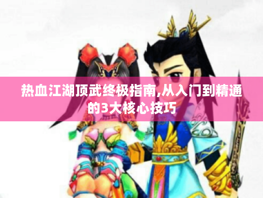热血江湖顶武终极指南,从入门到精通的3大核心技巧