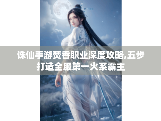 诛仙手游焚香职业深度攻略,五步打造全服第一火系霸主 诛仙手游焚香职业深度攻略,五步打造全服第一火系霸主