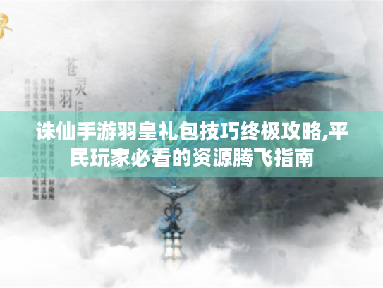诛仙手游羽皇礼包技巧终极攻略,平民玩家必看的资源腾飞指南