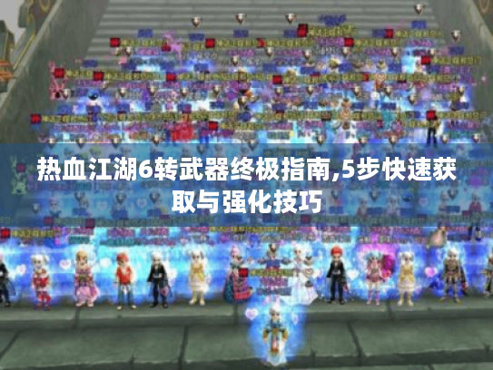 热血江湖6转武器终极指南,5步快速获取与强化技巧 热血江湖6转武器终极指南,5步快速获取与强化技巧