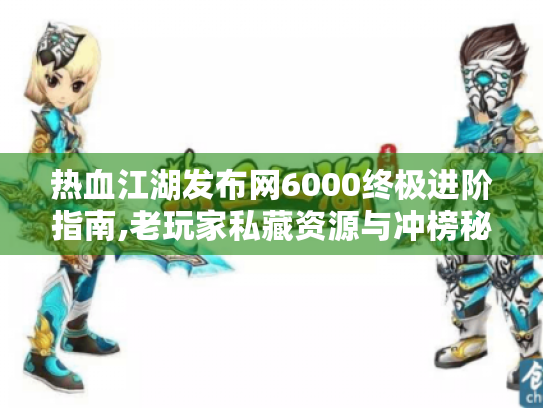 热血江湖发布网6000终极进阶指南,老玩家私藏资源与冲榜秘籍