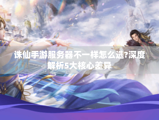 诛仙手游服务器不一样怎么选?深度解析5大核心差异 诛仙手游服务器不一样怎么选?深度解析5大核心差异