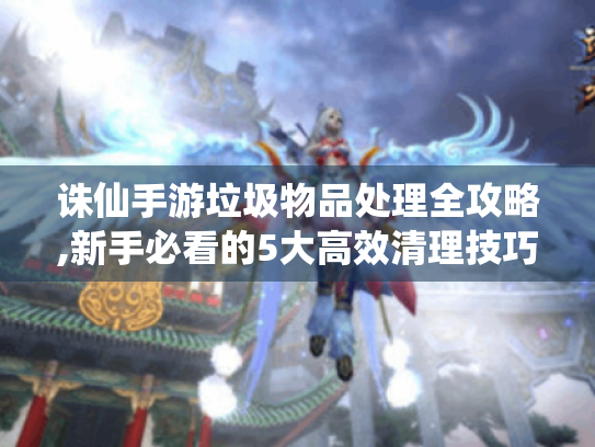 诛仙手游垃圾物品处理全攻略,新手必看的5大高效清理技巧