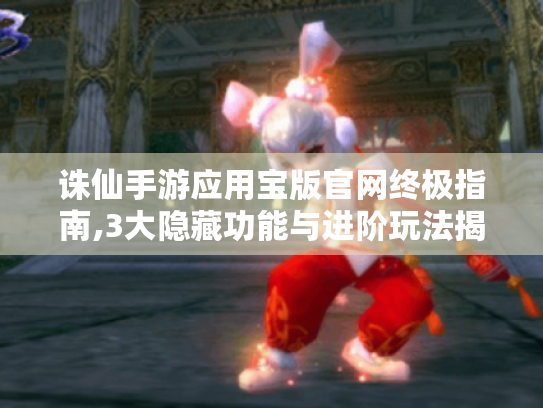 诛仙手游应用宝版官网终极指南,3大隐藏功能与进阶玩法揭秘