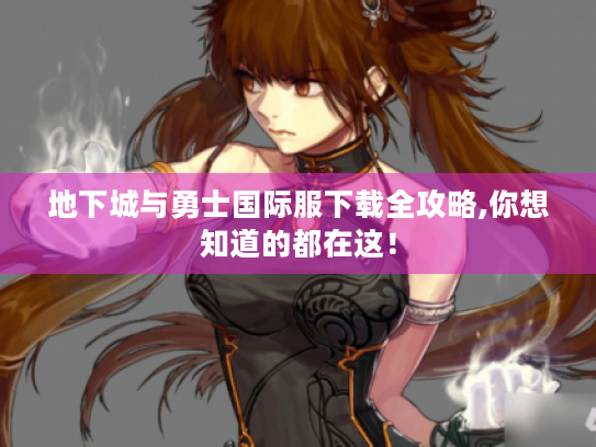 地下城与勇士国际服下载全攻略,你想知道的都在这！