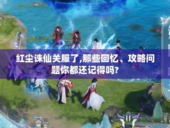 红尘诛仙关服了,那些回忆、攻略问题你都还记得吗?