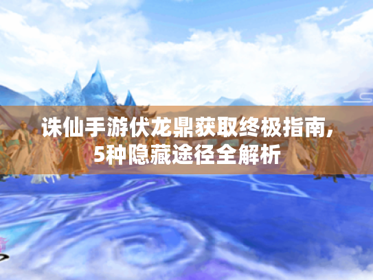 诛仙手游伏龙鼎获取终极指南,5种隐藏途径全解析