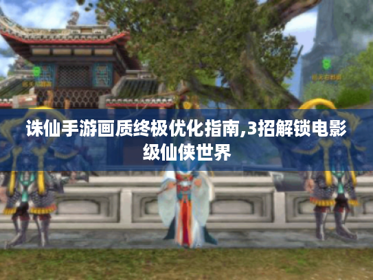 诛仙手游画质终极优化指南,3招解锁电影级仙侠世界
