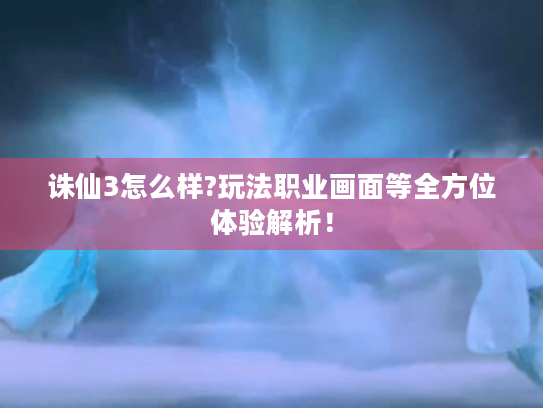 诛仙3怎么样?玩法职业画面等全方位体验解析！