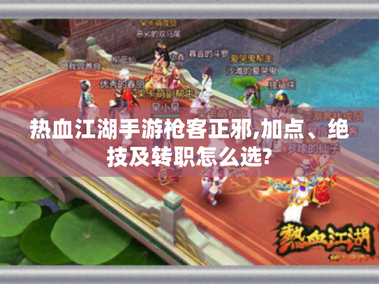 热血江湖手游枪客正邪,加点、绝技及转职怎么选?