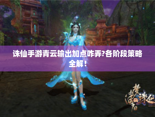 诛仙手游青云输出加点咋弄?各阶段策略全解! 诛仙手游青云输出加点咋弄?各阶段策略全解!