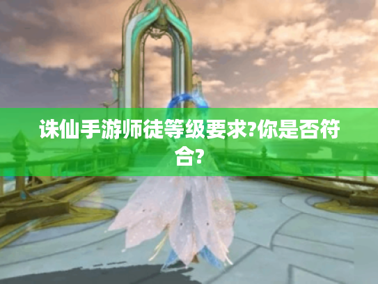 诛仙手游师徒等级要求?你是否符合? 诛仙手游师徒等级要求?你是否符合?