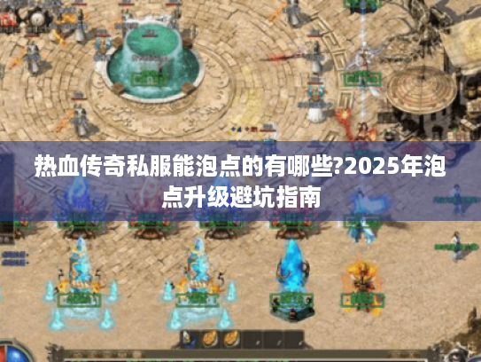 热血传奇私服能泡点的有哪些?2025年泡点升级避坑指南 热血传奇私服能泡点的有哪些?2025年泡点升级避坑指南