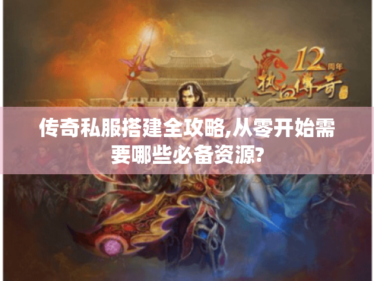 传奇私服搭建全攻略,从零开始需要哪些必备资源?