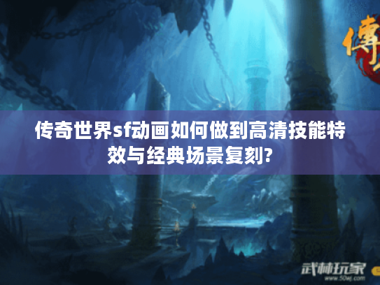 传奇世界sf动画如何做到高清技能特效与经典场景复刻?