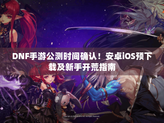 DNF手游公测时间确认！安卓iOS预下载及新手开荒指南