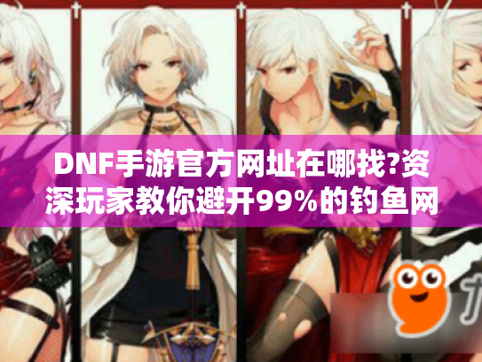 DNF手游官方网址在哪找?资深玩家教你避开99%的钓鱼网站