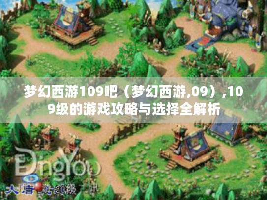 梦幻西游109吧(梦幻西游,09),109级的游戏攻略与选择全解析 梦幻西游109吧(梦幻西游,09),109级的游戏攻略与选择全解析