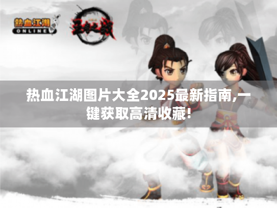 热血江湖图片大全2025最新指南,一键获取高清收藏!