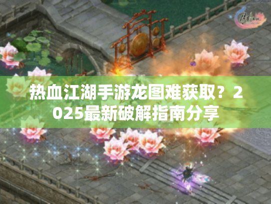 热血江湖手游龙图难获取？2025最新破解指南分享