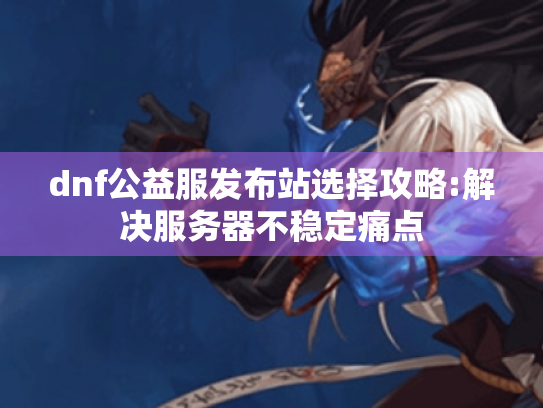 dnf公益服发布站选择攻略:解决服务器不稳定痛点 dnf公益服发布站选择攻略:解决服务器不稳定痛点