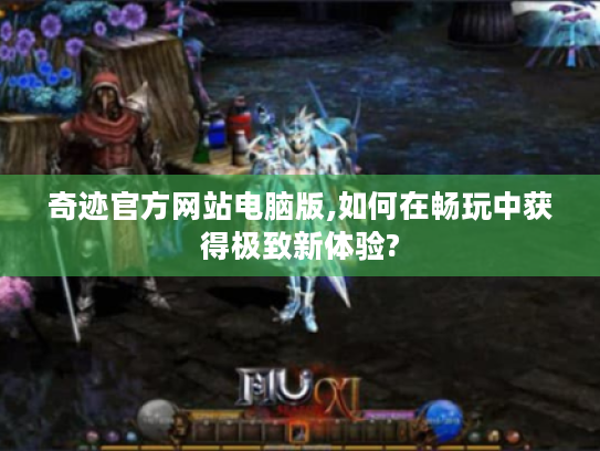 奇迹官方网站电脑版,如何在畅玩中获得极致新体验?