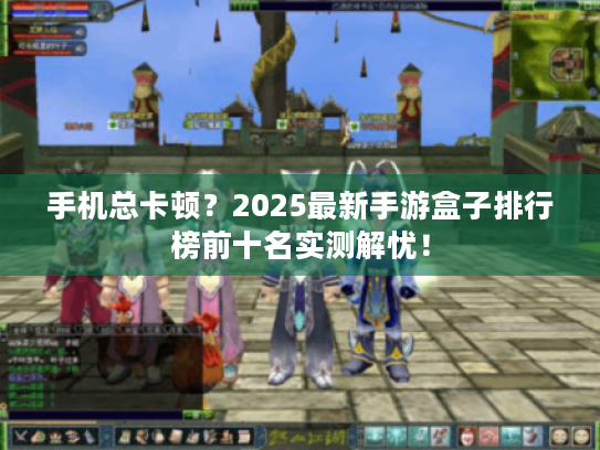 手机总卡顿？2025最新手游盒子排行榜前十名实测解忧！