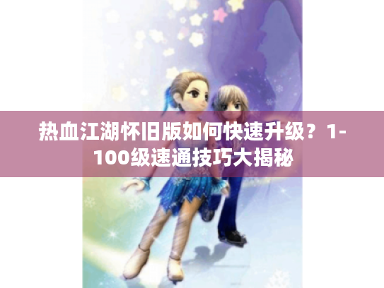 热血江湖怀旧版如何快速升级?1-100级速通技巧大揭秘 热血江湖怀旧版如何快速升级?1-100级速通技巧大揭秘