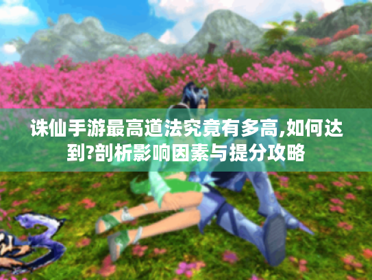诛仙手游最高道法究竟有多高,如何达到?剖析影响因素与提分攻略