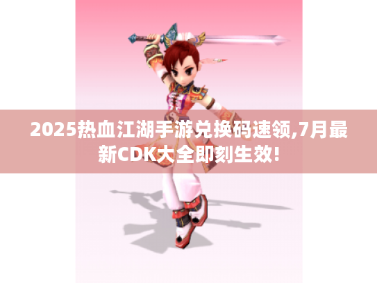 2025热血江湖手游兑换码速领,7月最新CDK大全即刻生效!