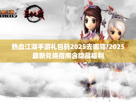 热血江湖手游礼包码2025去哪领?2025最新兑换指南含隐藏福利 热血江湖手游礼包码2025去哪领?2025最新兑换指南含隐藏福利