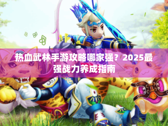 热血武林手游攻略哪家强?2025最强战力养成指南 热血武林手游攻略哪家强?2025最强战力养成指南
